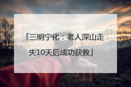 三明宁化：老人深山走失10天后成功获救