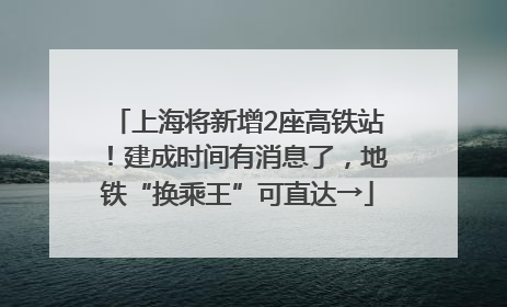 上海将新增2座高铁站！建成时间有消息了，地铁“换乘王”可直达→