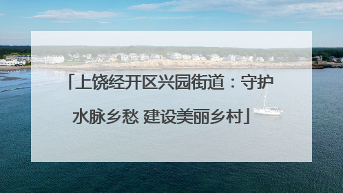 上饶经开区兴园街道：守护水脉乡愁 建设美丽乡村
