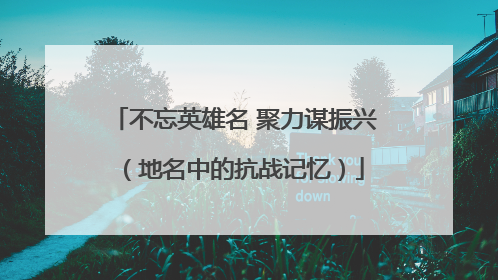 不忘英雄名 聚力谋振兴（地名中的抗战记忆）