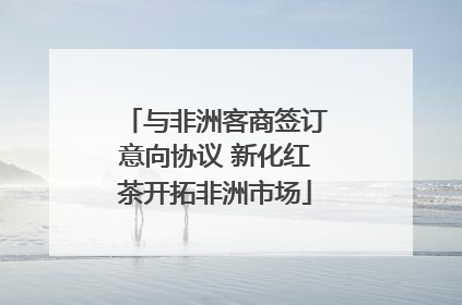 与非洲客商签订意向协议 新化红茶开拓非洲市场