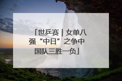 世乒赛｜女单八强“中日”之争中国队三胜一负