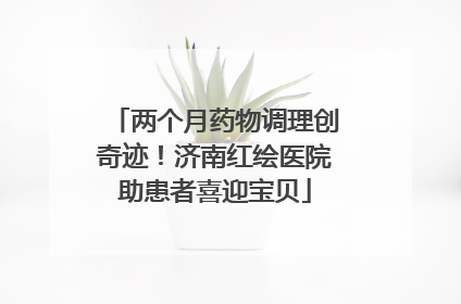 两个月药物调理创奇迹！济南红绘医院助患者喜迎宝贝