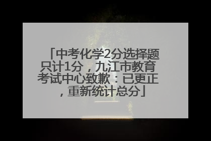 中考化学2分选择题只计1分，九江市教育考试中心致歉：已更正，重新统计总分
