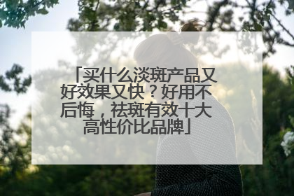 买什么淡斑产品又好效果又快？好用不后悔，祛斑有效十大高性价比品牌