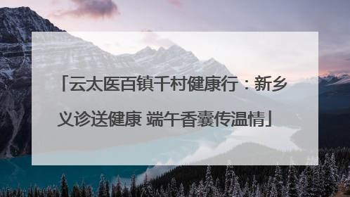 云太医百镇千村健康行：新乡义诊送健康 端午香囊传温情