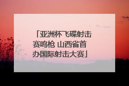 亚洲杯飞碟射击赛鸣枪 山西省首办国际射击大赛