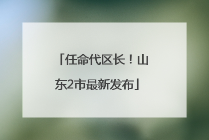 任命代区长！山东2市最新发布
