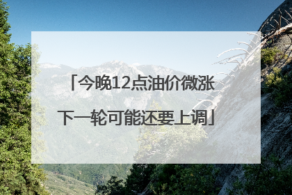 今晚12点油价微涨 下一轮可能还要上调