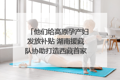 他们给高原孕产妇发放补贴 湖南援藏队协助打造西藏首家高原产儿协同中心
