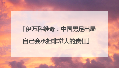 伊万科维奇：中国男足出局自己会承担非常大的责任