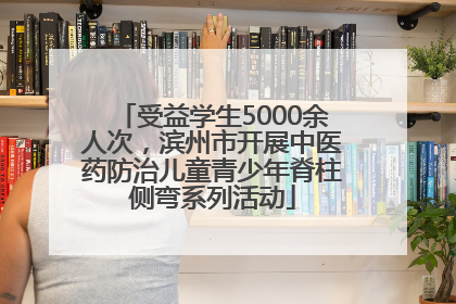 受益学生5000余人次，滨州市开展中医药防治儿童青少年脊柱侧弯系列活动