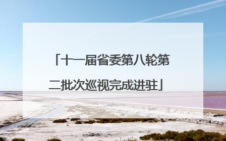 十一届省委第八轮第二批次巡视完成进驻