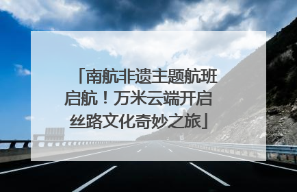 南航非遗主题航班启航！万米云端开启丝路文化奇妙之旅