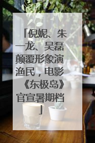 倪妮、朱一龙、吴磊颠覆形象演渔民，电影《东极岛》官宣暑期档