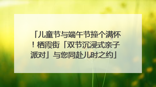 儿童节与端午节撞个满怀！栖霞街「双节沉浸式亲子派对」与您同赴儿时之约