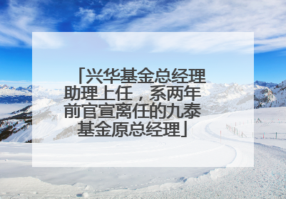 兴华基金总经理助理上任，系两年前官宣离任的九泰基金原总经理