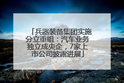 兵器装备集团实施分立重组：汽车业务独立成央企，7家上市公司披露进展