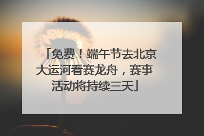 免费！端午节去北京大运河看赛龙舟，赛事活动将持续三天