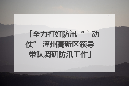 全力打好防汛“主动仗” 漳州高新区领导带队调研防汛工作