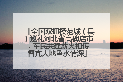 全国双拥模范城（县）巡礼河北省高碑店市：军民共建薪火相传 督亢大地鱼水情深