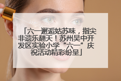 六一邂逅姑苏味，指尖非遗乐翻天！苏州吴中开发区实验小学“六一”庆祝活动精彩纷呈