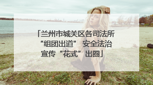 兰州市城关区各司法所“组团出道” 安全法治宣传“花式”出圈