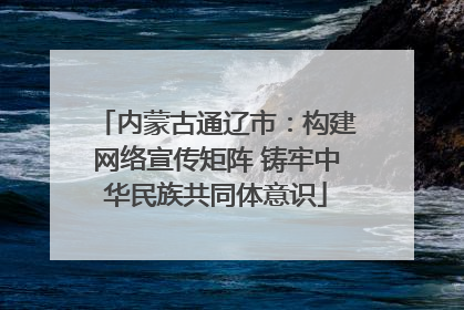 内蒙古通辽市：构建网络宣传矩阵 铸牢中华民族共同体意识