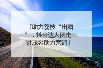 助力荔枝“出圈”，抖音达人团走进茂名助力营销