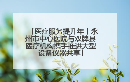 医疗服务提升年丨永州市中心医院与双牌县医疗机构携手推进大型设备仪器共享