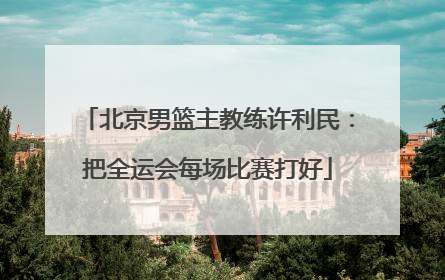 北京男篮主教练许利民：把全运会每场比赛打好