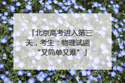 北京高考进入第三天，考生：物理试题“又简单又难”