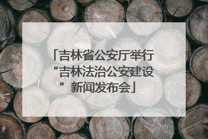 吉林省公安厅举行“吉林法治公安建设”新闻发布会