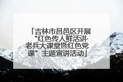 吉林市昌邑区开展“红色传人鲜活讲·老兵大课堂暨红色党课”主题宣讲活动