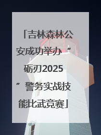 吉林森林公安成功举办“砺刃2025”警务实战技能比武竞赛
