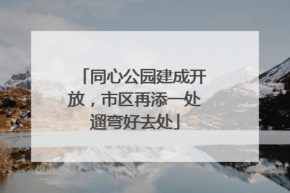 同心公园建成开放，市区再添一处遛弯好去处