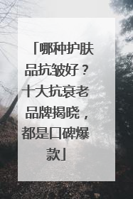 哪种护肤品抗皱好？十大抗衰老品牌揭晓，都是口碑爆款
