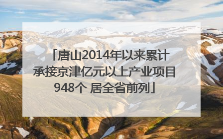 唐山2014年以来累计承接京津亿元以上产业项目948个 居全省前列