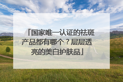 国家唯一认证的祛斑产品都有哪个？层层透亮的美白护肤品