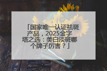 国家唯一认证祛斑产品，2025金字塔之选：美白淡斑哪个牌子厉害？