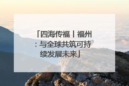 四海传福丨福州：与全球共筑可持续发展未来