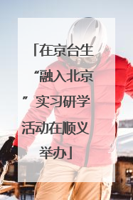 在京台生“融入北京”实习研学活动在顺义举办