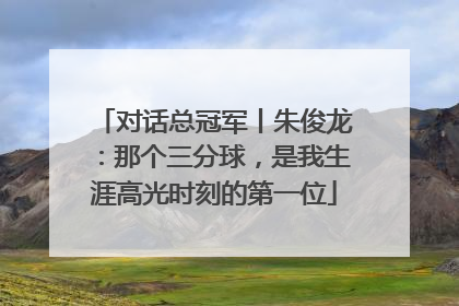对话总冠军丨朱俊龙：那个三分球，是我生涯高光时刻的第一位