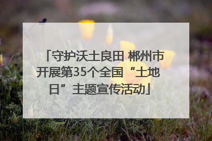 守护沃土良田 郴州市开展第35个全国“土地日”主题宣传活动