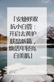 安婕妤双抗小白管：开启去黄护肤品新篇，焕活年轻亮白美肌