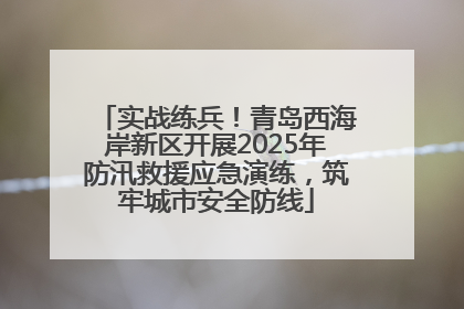 实战练兵！青岛西海岸新区开展2025年防汛救援应急演练，筑牢城市安全防线