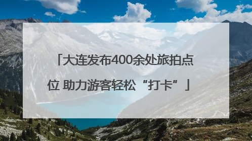 大连发布400余处旅拍点位 助力游客轻松“打卡”