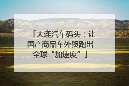 大连汽车码头：让国产商品车外贸跑出全球“加速度”