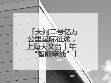 天问二号亿万公里星际征途，上海天文台十年“智能牵线”