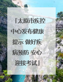 太原市疾控中心发布健康提示 做好疾病预防 安心迎接考试